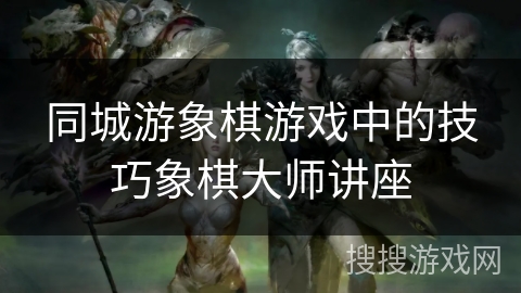 同城游象棋游戏中的技巧象棋大师讲座