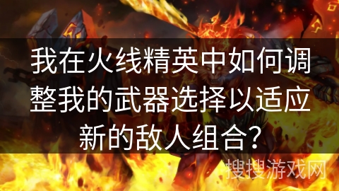 我在火线精英中如何调整我的武器选择以适应新的敌人组合？
