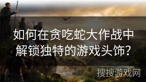 如何在贪吃蛇大作战中解锁独特的游戏头饰？