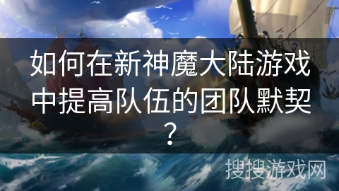 如何在新神魔大陆游戏中提高队伍的团队默契？