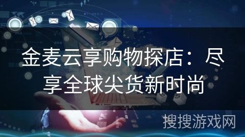 金麦云享购物探店:尽享全球尖货新时尚 金麦云享购物探店:尽享全球尖货新时尚