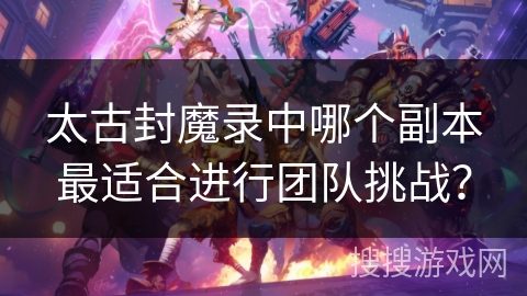太古封魔录中哪个副本最适合进行团队挑战？