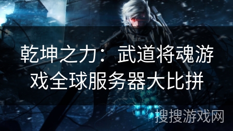 乾坤之力：武道将魂游戏全球服务器大比拼