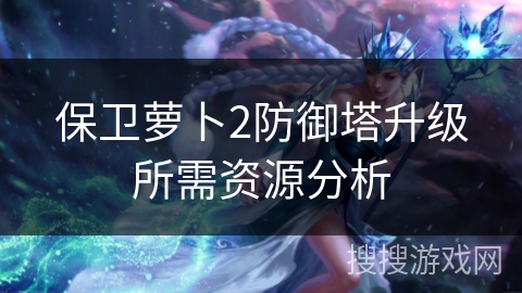 保卫萝卜2防御塔升级所需资源分析 保卫萝卜2防御塔升级所需资源分析