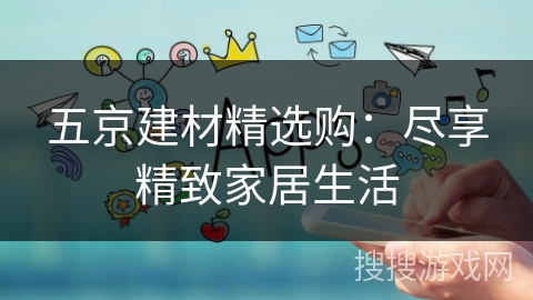 五京建材精选购:尽享精致家居生活 五京建材精选购:尽享精致家居生活