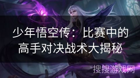 少年悟空传:比赛中的高手对决战术大揭秘 少年悟空传:比赛中的高手对决战术大揭秘