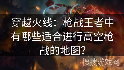 穿越火线:枪战王者中有哪些适合进行高空枪战的地图? 穿越火线:枪战王者中有哪些适合进行高空枪战的地图?