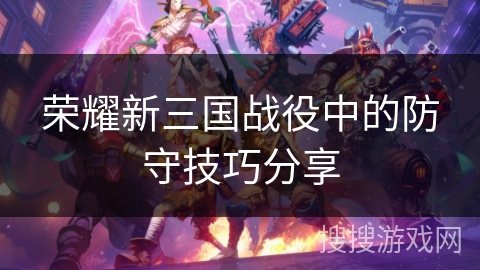 荣耀新三国战役中的防守技巧分享 荣耀新三国战役中的防守技巧分享