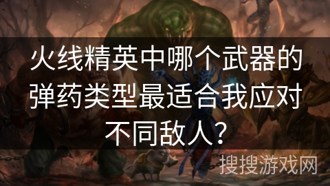 火线精英中哪个武器的弹药类型最适合我应对不同敌人? 火线精英中哪个武器的弹药类型最适合我应对不同敌人?