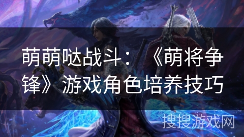 萌萌哒战斗:《萌将争锋》游戏角色培养技巧 萌萌哒战斗:《萌将争锋》游戏角色培养技巧