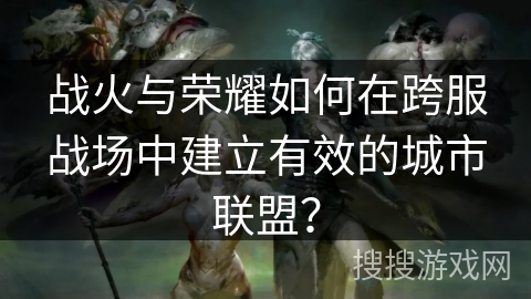 战火与荣耀如何在跨服战场中建立有效的城市联盟？