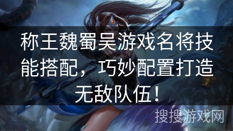 称王魏蜀吴游戏名将技能搭配，巧妙配置打造无敌队伍！