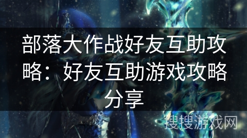 部落大作战好友互助攻略:好友互助游戏攻略分享 部落大作战好友互助攻略:好友互助游戏攻略分享
