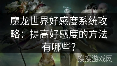 魔龙世界好感度系统攻略:提高好感度的方法有哪些? 魔龙世界好感度系统攻略:提高好感度的方法有哪些?