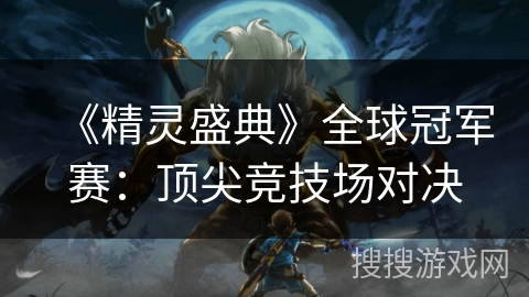 《精灵盛典》全球冠军赛：顶尖竞技场对决