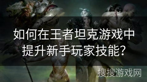 如何在王者坦克游戏中提升新手玩家技能? 如何在王者坦克游戏中提升新手玩家技能?