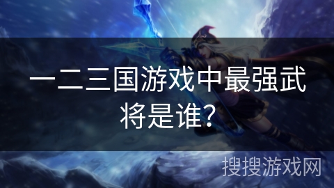 一二三国游戏中最强武将是谁? 一二三国游戏中最强武将是谁?