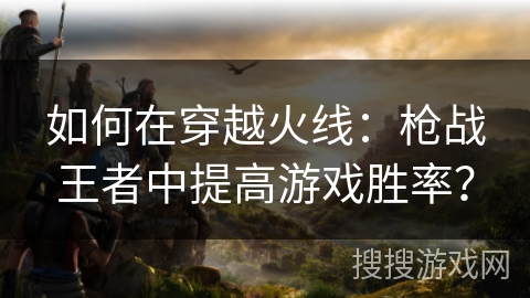 如何在穿越火线：枪战王者中提高游戏胜率？