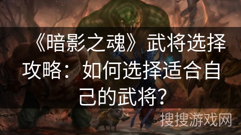 《暗影之魂》武将选择攻略：如何选择适合自己的武将？