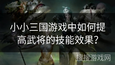 小小三国游戏中如何提高武将的技能效果? 小小三国游戏中如何提高武将的技能效果?
