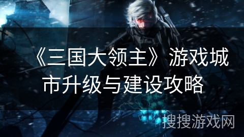 《三国大领主》游戏城市升级与建设攻略