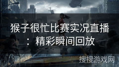 猴子很忙比赛实况直播：精彩瞬间回放