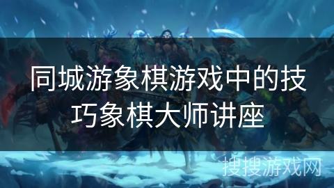 同城游象棋游戏中的技巧象棋大师讲座 同城游象棋游戏中的技巧象棋大师讲座