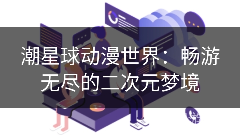 潮星球动漫世界:畅游无尽的二次元梦境 潮星球动漫世界:畅游无尽的二次元梦境