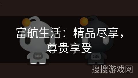 富航生活:精品尽享,尊贵享受 富航生活:精品尽享,尊贵享受