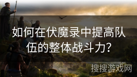 如何在伏魔录中提高队伍的整体战斗力? 如何在伏魔录中提高队伍的整体战斗力?