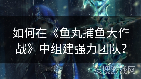 如何在《鱼丸捕鱼大作战》中组建强力团队? 如何在《鱼丸捕鱼大作战》中组建强力团队?