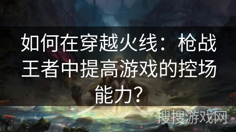 如何在穿越火线:枪战王者中提高游戏的控场能力? 如何在穿越火线:枪战王者中提高游戏的控场能力?