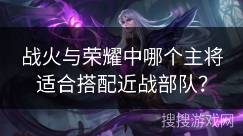 战火与荣耀中哪个主将适合搭配近战部队? 战火与荣耀中哪个主将适合搭配近战部队?