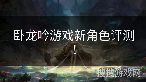 卧龙吟游戏新角色评测! 卧龙吟游戏新角色评测!