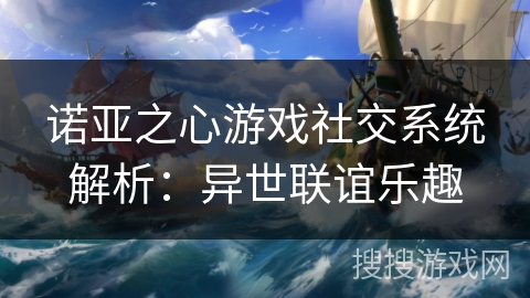 诺亚之心游戏社交系统解析:异世联谊乐趣 诺亚之心游戏社交系统解析:异世联谊乐趣