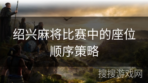 绍兴麻将比赛中的座位顺序策略 绍兴麻将比赛中的座位顺序策略