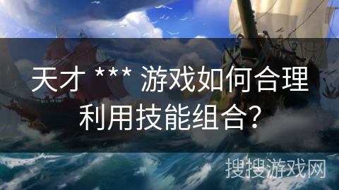 天才 *** 游戏如何合理利用技能组合?