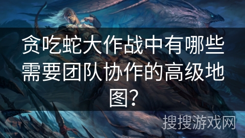 贪吃蛇大作战中有哪些需要团队协作的高级地图?
