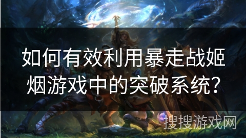 如何有效利用暴走战姬烟游戏中的突破系统？