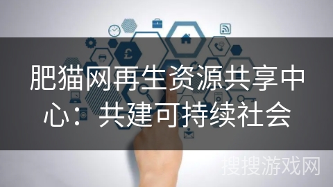 肥猫网再生资源共享中心:共建可持续社会 肥猫网再生资源共享中心:共建可持续社会
