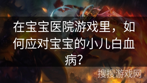 在宝宝医院游戏里,如何应对宝宝的小儿白血病?