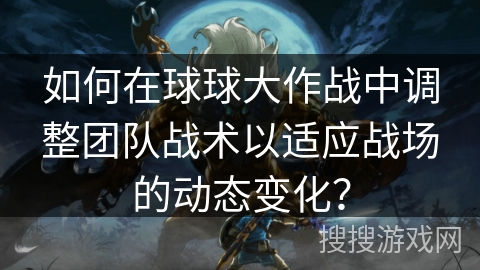 如何在球球大作战中调整团队战术以适应战场的动态变化？