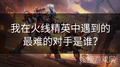 我在火线精英中遇到的最难的对手是谁?
