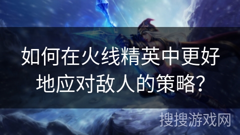 如何在火线精英中更好地应对敌人的策略？