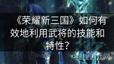 《荣耀新三国》如何有效地利用武将的技能和特性？