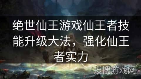 绝世仙王游戏仙王者技能升级大法,强化仙王者实力 绝世仙王游戏仙王者技能升级大法,强化仙王者实力