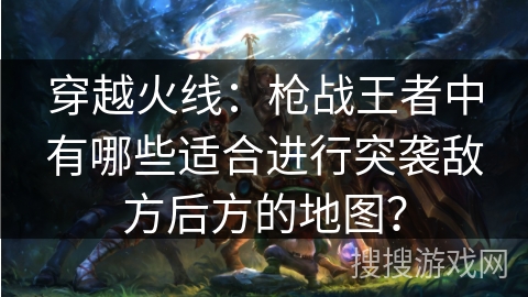 穿越火线:枪战王者中有哪些适合进行突袭敌方后方的地图? 穿越火线:枪战王者中有哪些适合进行突袭敌方后方的地图?