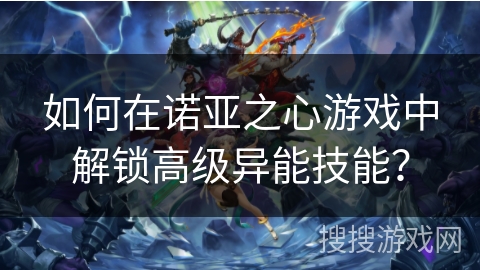 如何在诺亚之心游戏中解锁高级异能技能? 如何在诺亚之心游戏中解锁高级异能技能?