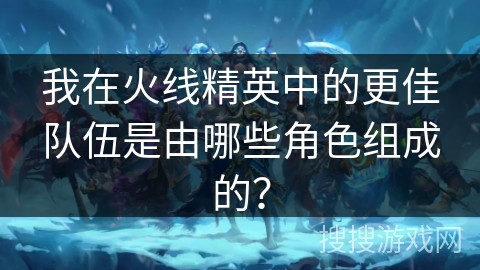 我在火线精英中的更佳队伍是由哪些角色组成的？