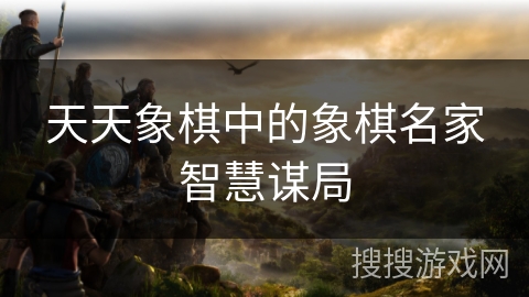 天天象棋中的象棋名家智慧谋局 天天象棋中的象棋名家智慧谋局